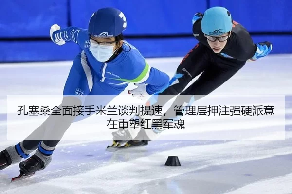 孔塞桑全面接手米兰谈判提速，管理层押注强硬派意在重塑红黑军魂